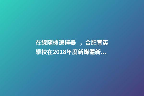 在線隨機選擇器，合肥育英學校在2018年度新媒體新技術課例大賽斬獲眾多獎項-第1張-觀點-玄機派